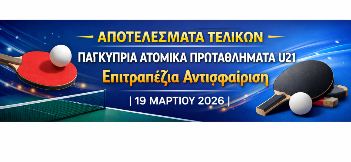 ΑΠΟΤΕΛΕΣΜΑΤΑ ΤΕΛΙΚΩΝ Παγκύπρια Ατομικά Πρωταθλήματα U21  Επιτραπέζια Αντισφαίριση | 19 Μαρτίου 2026